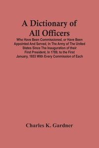 bokomslag A Dictionary Of All Officers, Who Have Been Commissioned, Or Have Been Appointed And Served, In The Army Of The United States Since The Inauguration Of Their First President, In 1789, To The First