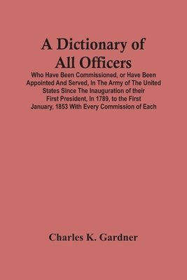 A Dictionary Of All Officers, Who Have Been Commissioned, Or Have Been Appointed And Served, In The Army Of The United States Since The Inauguration Of Their First President, In 1789, To The First 1