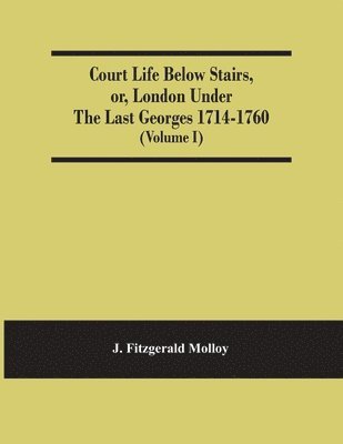 Court Life Below Stairs, Or, London Under The Last Georges 1714-1760 (Volume I) 1