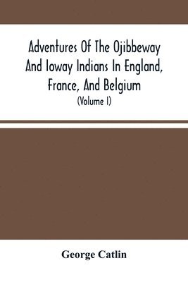 Adventures Of The Ojibbeway And Ioway Indians In England, France, And Belgium 1
