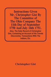 bokomslag Instructions Given Mr. Christopher Gist By The Committee Of The Ohio Company The 11Th Day Of September 1750 And July 16Th 1751. Also, The Daily Record Of Christopher Gist, Containing An Account Of ...