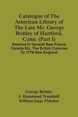 Catalogue Of The American Library Of The Late Mr. George Brinley Of Hartford, Conn. (Part I) America In General New France Canada Etc. The British Colonies To 1776 New England
