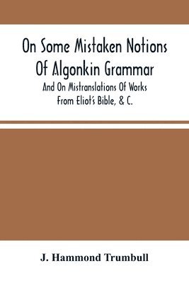 On Some Mistaken Notions Of Algonkin Grammar, And On Mistranslations Of Works From Eliot'S Bible, &C. 1