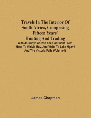 Travels In The Interior Of South Africa, Comprising Fifteen Years' Hunting And Trading; With Journeys Across The Continent From Natal To Walvis Bay, And Visits To Lake Ngami And The Victoria Falls 1