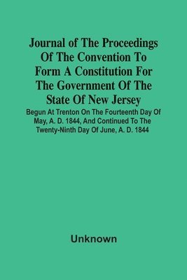 Journal Of The Proceedings Of The Convention To Form A Constitution For The Government Of The State Of New Jersey; Begun At Trenton On The Fourteenth Day Of May, A. D. 1844, And Continued To The 1