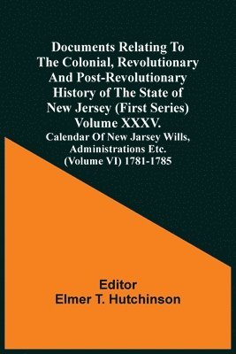 Documents Relating To The Colonial, Revolutionary And Post-Revolutionary History Of The State Of New Jersey (First Series) Volume Xxxv. Calendar Of New Jarsey Wills, Administrations Etc. (Volume Vi) 1