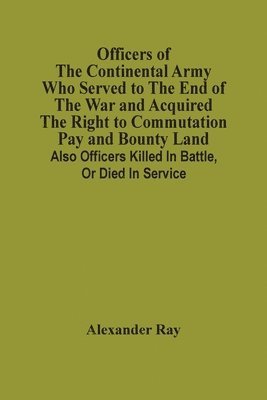 Officers Of The Continental Army Who Served To The End Of The War And Acquired The Right To Commutation Pay And Bounty Land 1