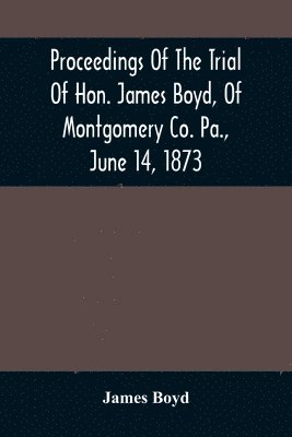 James Boyd - Proceedings Of The Trial Of Hon. James Boyd, Of Montgomery Co. Pa., June 14, 1873, Häftad