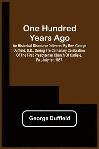 bokomslag One Hundred Years Ago; An Historical Discourse Delivered By Rev. George Duffield, D.D., During The Centenary Celebration Of The First Presbyterian Church Of Carlisle, Pa., July 1St, 1857