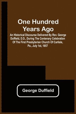 One Hundred Years Ago; An Historical Discourse Delivered By Rev. George Duffield, D.D., During The Centenary Celebration Of The First Presbyterian Church Of Carlisle, Pa., July 1St, 1857 1