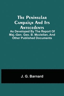 The Peninsular Campaign And Its Antecedents; As Developed By The Report Of Maj.-Gen. Geo. B. Mcclellan, And Other Published Documents 1