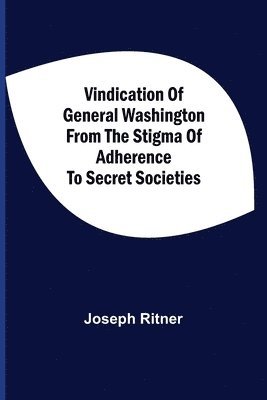 Vindication Of General Washington From The Stigma Of Adherence To Secret Societies 1
