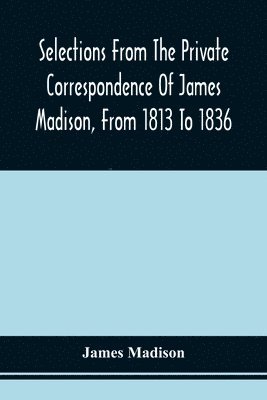 Selections From The Private Correspondence Of James Madison, From 1813 To 1836