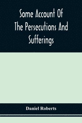 Some Account Of The Persecutions And Sufferings Of The People Called Quakers, In The Seventeenth Century, Exemplified In The Memoirs Of The Life Of John Roberts. 1665 1