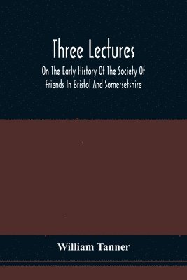 Three Lectures On The Early History Of The Society Of Friends In Bristol And Somersetshire 1