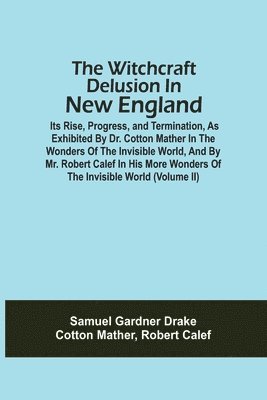 Witchcraft Delusion In New England; Its Rise, Progress, And Termination, As Exhibited By Dr. Cotton Mather In The Wonders Of The Invisible World, And By Mr. Robert Calef In His More Wonders Of The ... 1