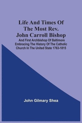 Life And Times Of The Most Rev. John Carroll Bishop And First Archbishop Of Baltimore Embracing The History Of The Catholic Church In The United State 1763-1815 1