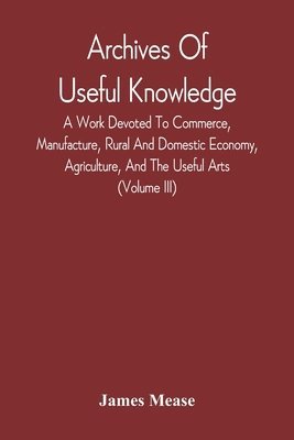 James Mease - Archives Of Useful Knowledge; A Work Devoted To Commerce, Manufacture, Rural And Domestic Economy, Agriculture, And The Useful Arts (Volume Iii), Häftad