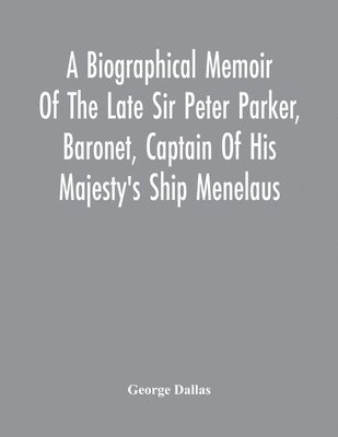Biographical Memoir Of The Late Sir Peter Parker, Baronet, Captain Of His Majesty'S Ship Menelaus, Of 38 Guns, Killed In Action While Storming The American Camp At Bellair, Near Baltimore, On The Thirty-First Of August, 1814