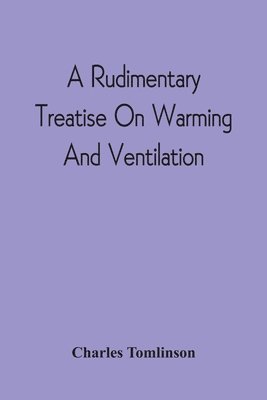 bokomslag A Rudimentary Treatise On Warming And Ventilation; Being A Concise Exposition Of The General Principles Of The Art Of Warming And Ventilating Domestic And Public Buildings, Mines, Lighthouses, Ships,