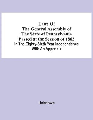 Laws Of The General Assembly Of The State Of Pennsylvania Passed At The Session Of 1862 In The Eighty-Sixth Year Independence With An Appendix 1