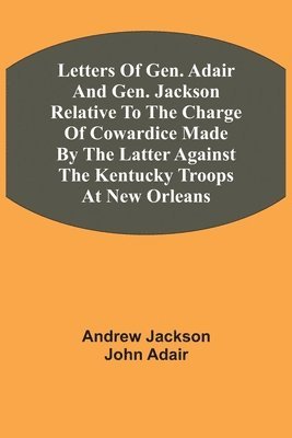 Letters Of Gen. Adair And Gen. Jackson Relative To The Charge Of Cowardice Made By The Latter Against The Kentucky Troops At New Orleans 1