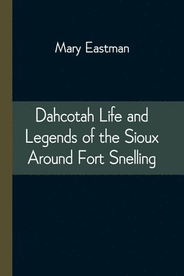 Dahcotah Life and Legends of the Sioux Around Fort Snelling 1