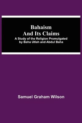 Bahaism And Its Claims; A Study Of The Religion Promulgated By Baha Utlah And Abdul Baha