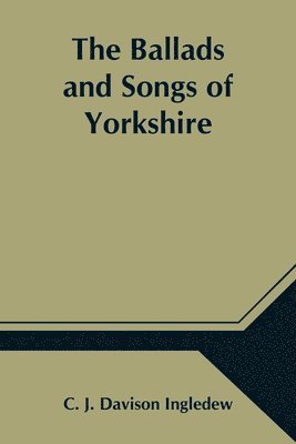 The Ballads and Songs of Yorkshire; Transcribed from Private Manuscripts, Rare Broadsides, and Scarce Publications; with Notes and a Glossary 1