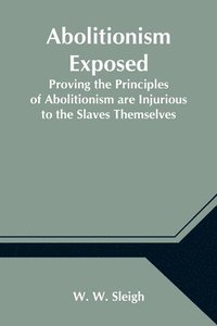 bokomslag Abolitionism Exposed; Proving the Principles of Abolitionism are Injurious to the Slaves Themselves, Destructive to This Nation, and Contrary to the Express Commands of God