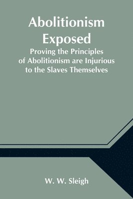 Abolitionism Exposed; Proving the Principles of Abolitionism are Injurious to the Slaves Themselves, Destructive to This Nation, and Contrary to the Express Commands of God 1