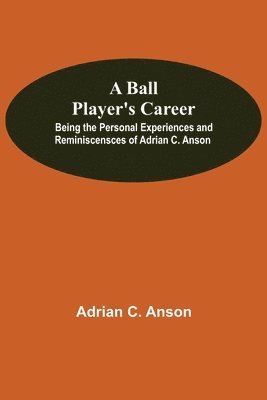 A Ball Player'S Career; Being The Personal Experiences And Reminiscensces Of Adrian C. Anson 1