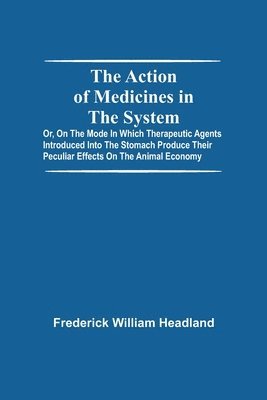 The Action Of Medicines In The System; Or, On The Mode In Which Therapeutic Agents Introduced Into The Stomach Produce Their Peculiar Effects On The Animal Economy 1