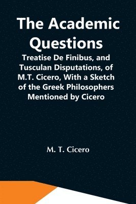 The Academic Questions; Treatise De Finibus, And Tusculan Disputations, Of M.T. Cicero, With A Sketch Of The Greek Philosophers Mentioned By Cicero 1