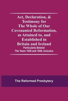 Act, Declaration, & Testimony For The Whole Of Our Covenanted Reformation, As Attained To, And Established In Britain And Ireland; Particularly Betwixt The Years 1638 And 1649, Inclusive 1