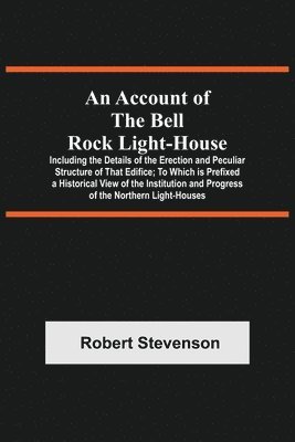 An Account Of The Bell Rock Light-House; Including The Details Of The Erection And Peculiar Structure Of That Edifice; To Which Is Prefixed A Historical View Of The Institution And Progress Of The 1