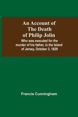 bokomslag An Account Of The Death Of Philip Jolin; Who Was Executed For The Murder Of His Father, In The Island Of Jersey, October 3, 1829