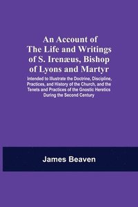 bokomslag An Account Of The Life And Writings Of S. Irenaeus, Bishop Of Lyons And Martyr; Intended To Illustrate The Doctrine, Discipline, Practices, And History Of The Church, And The Tenets And Practices Of