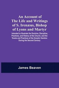 bokomslag An Account Of The Life And Writings Of S. Irenus, Bishop Of Lyons And Martyr; Intended To Illustrate The Doctrine, Discipline, Practices, And History Of The Church, And The Tenets And Practices Of