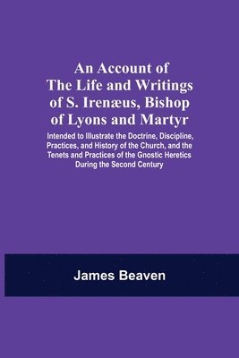 Account Of The Life And Writings Of S. Irenæus, Bishop Of Lyons And Martyr; Intended To Illustrate The Doctrine, Discipline, Practices, And History Of The Church, And The Tenets And Practices Of The Gnostic Heretics During The Second Century