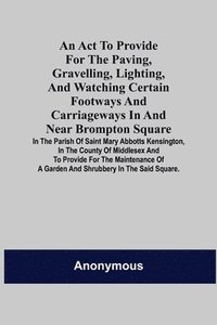 bokomslag An Act to Provide for the Paving, Gravelling, Lighting, and Watching Certain Footways and Carriageways in and Near Brompton Square; In the Parish of Saint Mary Abbotts Kensington, in the County of