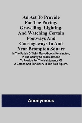 bokomslag An Act to Provide for the Paving, Gravelling, Lighting, and Watching Certain Footways and Carriageways in and Near Brompton Square; In the Parish of Saint Mary Abbotts Kensington, in the County of