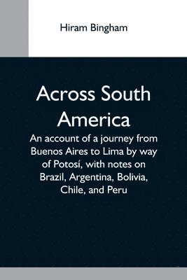 Across South America; An Account Of A Journey From Buenos Aires To Lima By Way Of Potosí, With Notes On Brazil, Argentina, Bolivia, Chile, And Peru