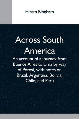 Across South America; An Account Of A Journey From Buenos Aires To Lima By Way Of Potosi, With Notes On Brazil, Argentina, Bolivia, Chile, And Peru 1