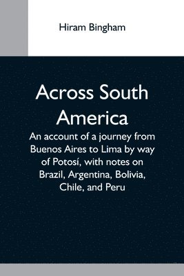 Across South America; An Account Of A Journey From Buenos Aires To Lima By Way Of Potos, With Notes On Brazil, Argentina, Bolivia, Chile, And Peru 1