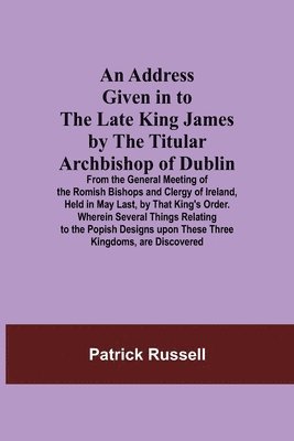 bokomslag An Address Given in to the Late King James by the Titular Archbishop of Dublin; From the General Meeting of the Romish Bishops and Clergy of Ireland, Held in May Last, by That King's Order. Wherein