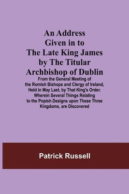 Address Given in to the Late King James by the Titular Archbishop of Dublin; From the General Meeting of the Romish Bishops and Clergy of Ireland, Held in May Last, by That King's Order. Wherein Several Things Relating to the Popish Designs upon These Thre