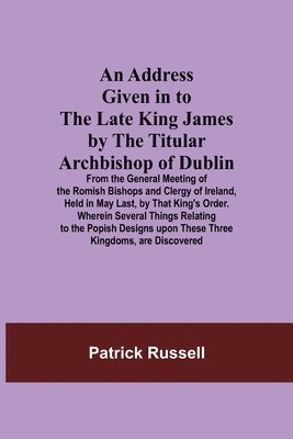 An Address Given in to the Late King James by the Titular Archbishop of Dublin; From the General Meeting of the Romish Bishops and Clergy of Ireland, Held in May Last, by That King's Order. Wherein 1