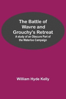 Battle of Wavre and Grouchy's Retreat; A study of an Obscure Part of the Waterloo Campaign