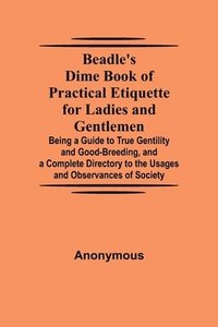 bokomslag Beadle's Dime Book of Practical Etiquette for Ladies and Gentlemen; Being a Guide to True Gentility and Good-Breeding, and a Complete Directory to the Usages and Observances of Society
